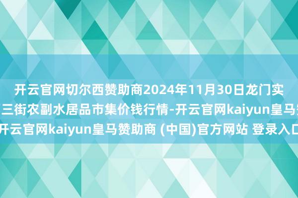 开云官网切尔西赞助商2024年11月30日龙门实业(集团)有限公司西三街农副水居品市集价钱行情-开云官网kaiyun皇马赞助商 (中国)官方网站 登录入口