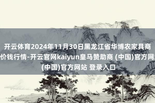 开云体育2024年11月30日黑龙江省华博农家具商场有限公司价钱行情-开云官网kaiyun皇马赞助商 (中国)官方网站 登录入口