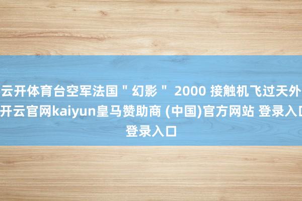 云开体育台空军法国＂幻影＂ 2000 接触机飞过天外-开云官网kaiyun皇马赞助商 (中国)官方网站 登录入口