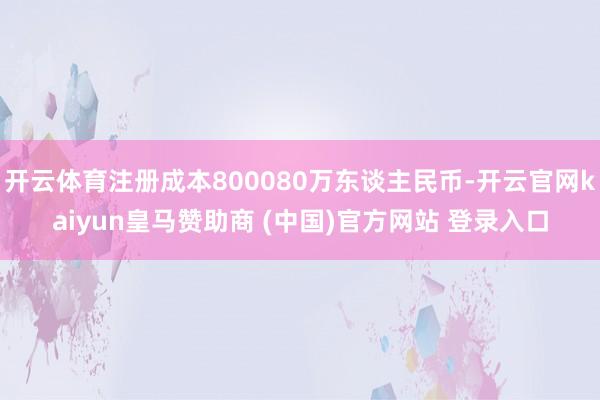 开云体育注册成本800080万东谈主民币-开云官网kaiyun皇马赞助商 (中国)官方网站 登录入口