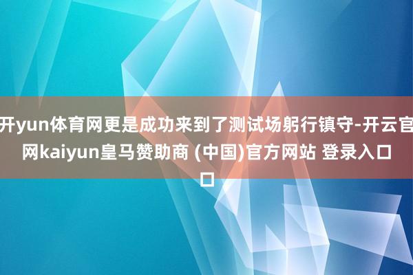 开yun体育网更是成功来到了测试场躬行镇守-开云官网kaiyun皇马赞助商 (中国)官方网站 登录入口