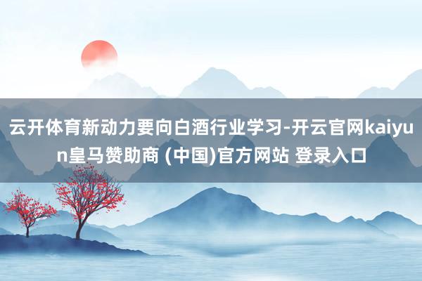 云开体育新动力要向白酒行业学习-开云官网kaiyun皇马赞助商 (中国)官方网站 登录入口