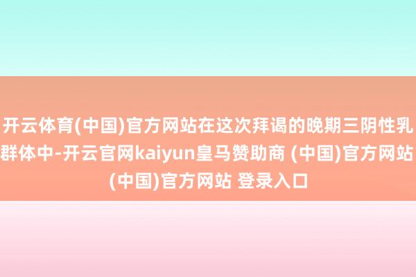 开云体育(中国)官方网站在这次拜谒的晚期三阴性乳腺癌患者群体中-开云官网kaiyun皇马赞助商 (中国)官方网站 登录入口