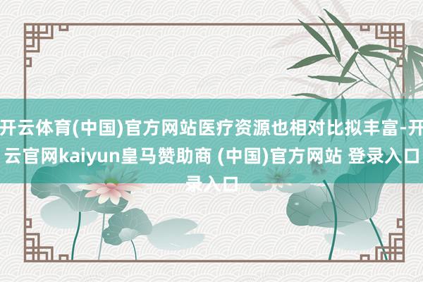 开云体育(中国)官方网站医疗资源也相对比拟丰富-开云官网kaiyun皇马赞助商 (中国)官方网站 登录入口
