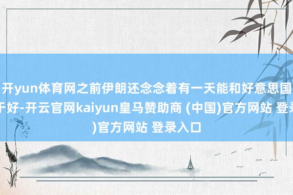 开yun体育网之前伊朗还念念着有一天能和好意思国重归于好-开云官网kaiyun皇马赞助商 (中国)官方网站 登录入口
