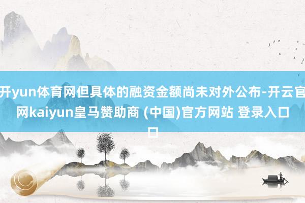 开yun体育网但具体的融资金额尚未对外公布-开云官网kaiyun皇马赞助商 (中国)官方网站 登录入口