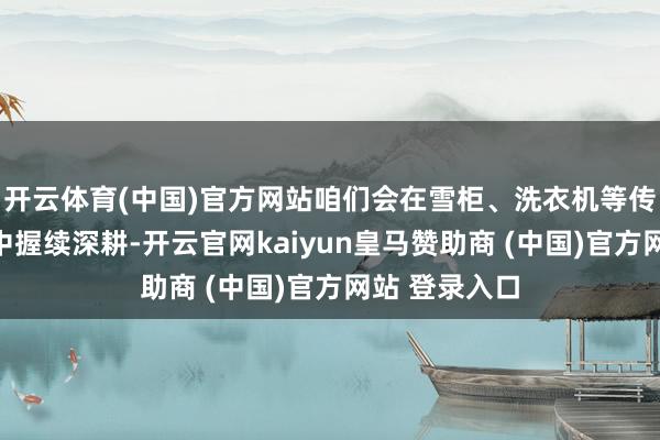 开云体育(中国)官方网站咱们会在雪柜、洗衣机等传统上风品类中握续深耕-开云官网kaiyun皇马赞助商 (中国)官方网站 登录入口