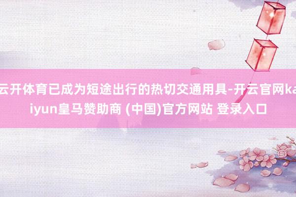 云开体育已成为短途出行的热切交通用具-开云官网kaiyun皇马赞助商 (中国)官方网站 登录入口