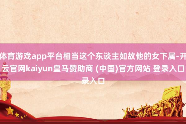 体育游戏app平台相当这个东谈主如故他的女下属-开云官网kaiyun皇马赞助商 (中国)官方网站 登录入口