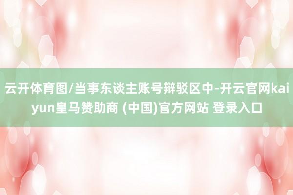云开体育图/当事东谈主账号辩驳区中-开云官网kaiyun皇马赞助商 (中国)官方网站 登录入口