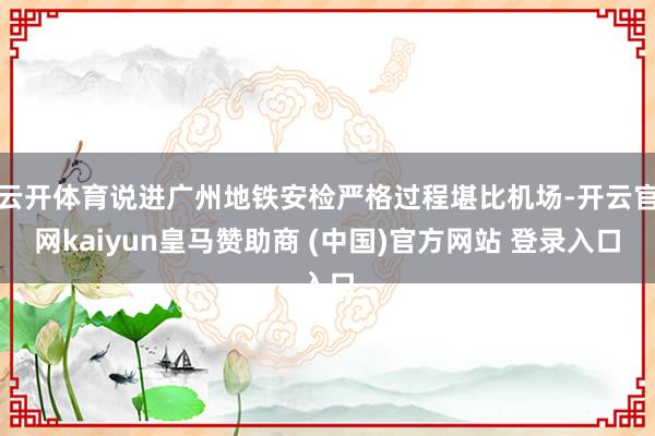 云开体育说进广州地铁安检严格过程堪比机场-开云官网kaiyun皇马赞助商 (中国)官方网站 登录入口