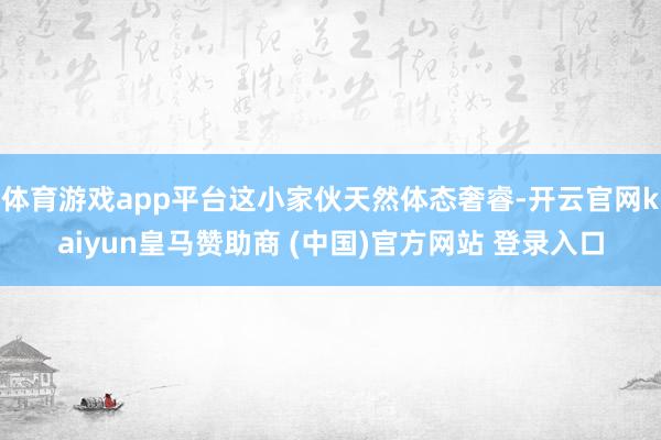 体育游戏app平台这小家伙天然体态奢睿-开云官网kaiyun皇马赞助商 (中国)官方网站 登录入口