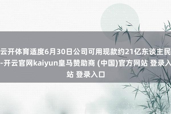 云开体育适度6月30日公司可用现款约21亿东谈主民币-开云官网kaiyun皇马赞助商 (中国)官方网站 登录入口