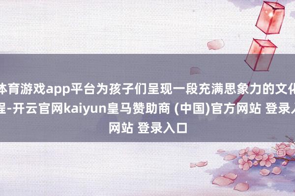 体育游戏app平台为孩子们呈现一段充满思象力的文化旅程-开云官网kaiyun皇马赞助商 (中国)官方网站 登录入口