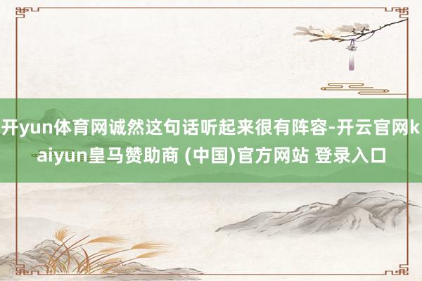 开yun体育网诚然这句话听起来很有阵容-开云官网kaiyun皇马赞助商 (中国)官方网站 登录入口