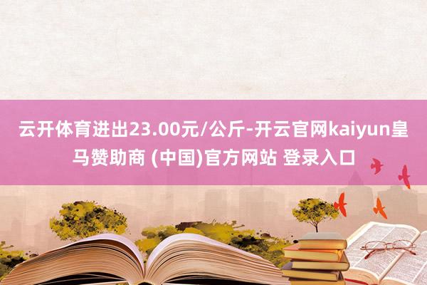 云开体育进出23.00元/公斤-开云官网kaiyun皇马赞助商 (中国)官方网站 登录入口