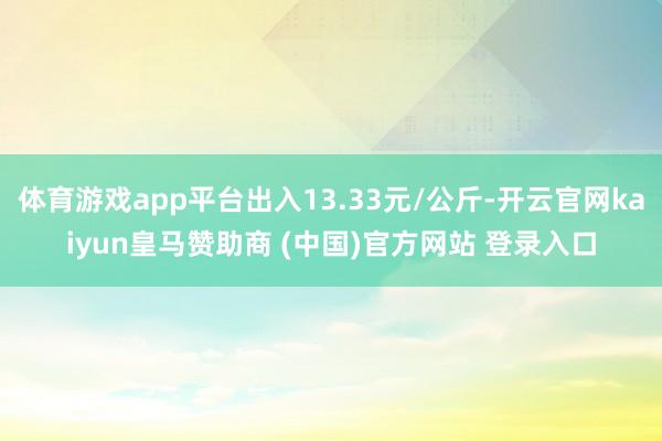 体育游戏app平台出入13.33元/公斤-开云官网kaiyun皇马赞助商 (中国)官方网站 登录入口