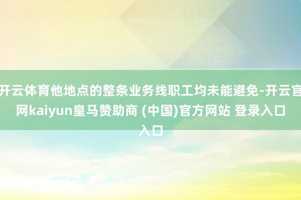开云体育他地点的整条业务线职工均未能避免-开云官网kaiyun皇马赞助商 (中国)官方网站 登录入口