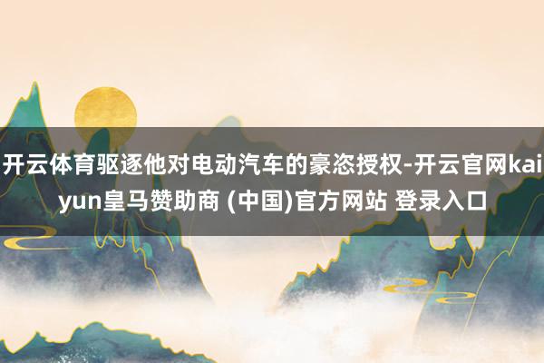 开云体育驱逐他对电动汽车的豪恣授权-开云官网kaiyun皇马赞助商 (中国)官方网站 登录入口