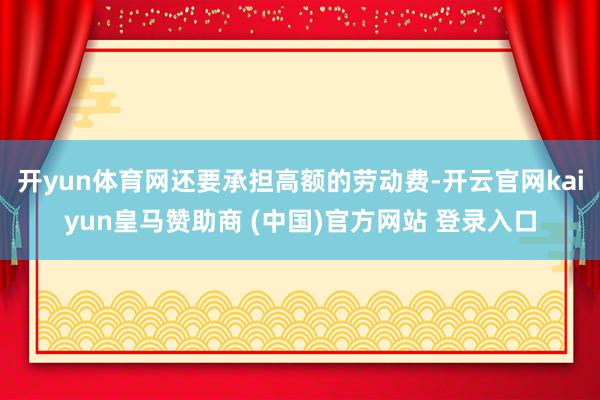 开yun体育网还要承担高额的劳动费-开云官网kaiyun皇马赞助商 (中国)官方网站 登录入口