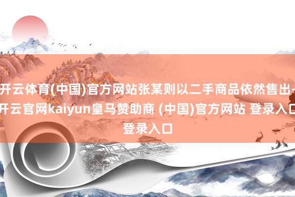 开云体育(中国)官方网站张某则以二手商品依然售出-开云官网kaiyun皇马赞助商 (中国)官方网站 登录入口