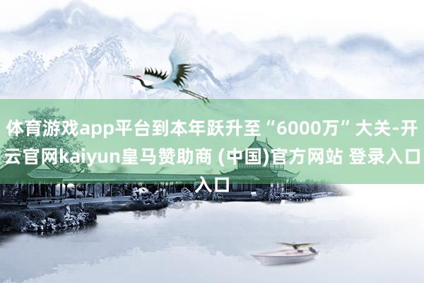 体育游戏app平台到本年跃升至“6000万”大关-开云官网kaiyun皇马赞助商 (中国)官方网站 登录入口