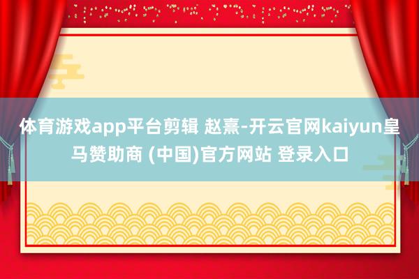 体育游戏app平台剪辑 赵熹-开云官网kaiyun皇马赞助商 (中国)官方网站 登录入口