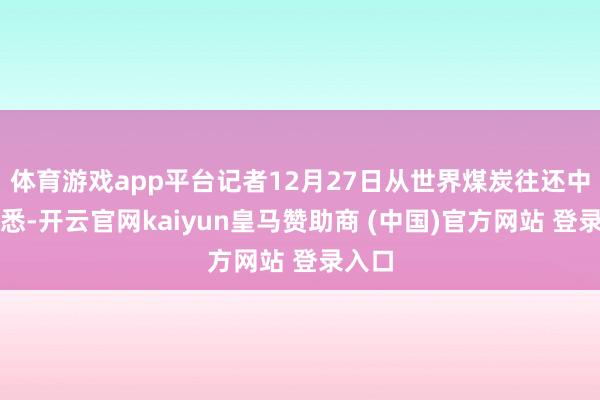 体育游戏app平台记者12月27日从世界煤炭往还中心获悉-开云官网kaiyun皇马赞助商 (中国)官方网站 登录入口