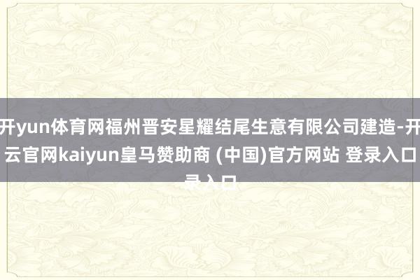 开yun体育网福州晋安星耀结尾生意有限公司建造-开云官网kaiyun皇马赞助商 (中国)官方网站 登录入口