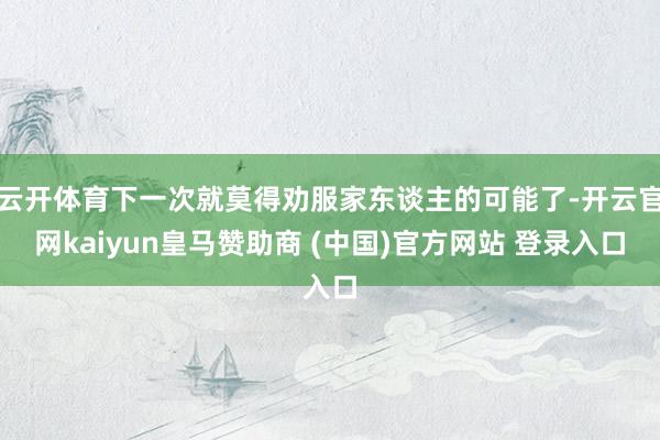 云开体育下一次就莫得劝服家东谈主的可能了-开云官网kaiyun皇马赞助商 (中国)官方网站 登录入口