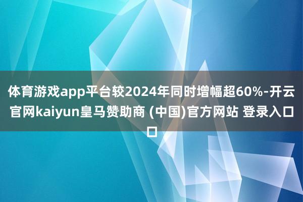 体育游戏app平台较2024年同时增幅超60%-开云官网kaiyun皇马赞助商 (中国)官方网站 登录入口