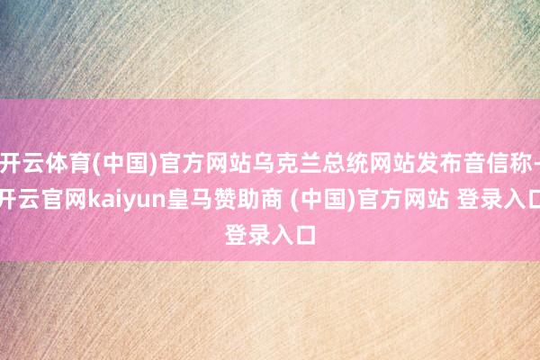 开云体育(中国)官方网站乌克兰总统网站发布音信称-开云官网kaiyun皇马赞助商 (中国)官方网站 登录入口