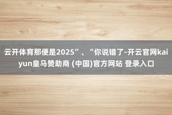 云开体育那便是2025”、“你说错了-开云官网kaiyun皇马赞助商 (中国)官方网站 登录入口
