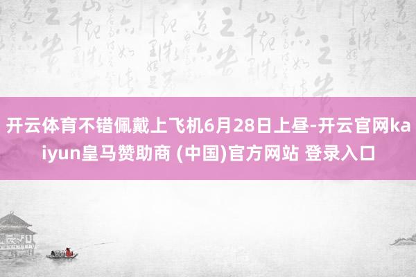 开云体育不错佩戴上飞机6月28日上昼-开云官网kaiyun皇马赞助商 (中国)官方网站 登录入口