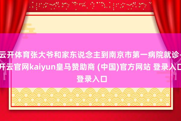 云开体育张大爷和家东说念主到南京市第一病院就诊-开云官网kaiyun皇马赞助商 (中国)官方网站 登录入口