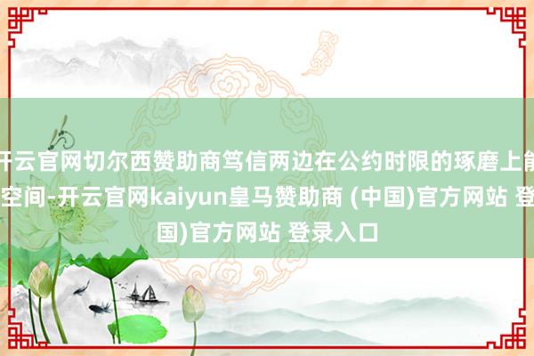 开云官网切尔西赞助商笃信两边在公约时限的琢磨上能有一定空间-开云官网kaiyun皇马赞助商 (中国)官方网站 登录入口
