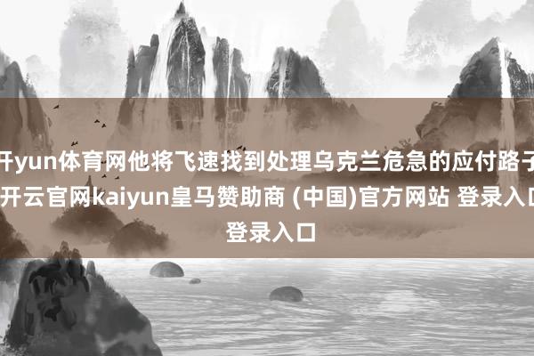 开yun体育网他将飞速找到处理乌克兰危急的应付路子-开云官网kaiyun皇马赞助商 (中国)官方网站 登录入口