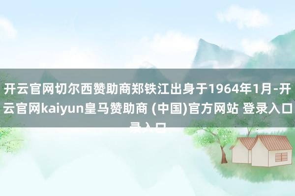 开云官网切尔西赞助商郑铁江出身于1964年1月-开云官网kaiyun皇马赞助商 (中国)官方网站 登录入口