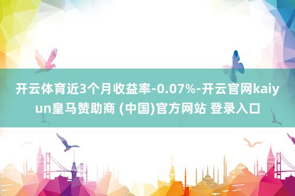 开云体育近3个月收益率-0.07%-开云官网kaiyun皇马赞助商 (中国)官方网站 登录入口
