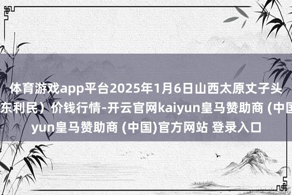 体育游戏app平台2025年1月6日山西太原丈子头农家具物流园（原城东利民）价钱行情-开云官网kaiyun皇马赞助商 (中国)官方网站 登录入口