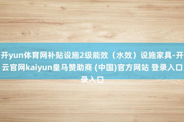 开yun体育网补贴设施2级能效（水效）设施家具-开云官网kaiyun皇马赞助商 (中国)官方网站 登录入口