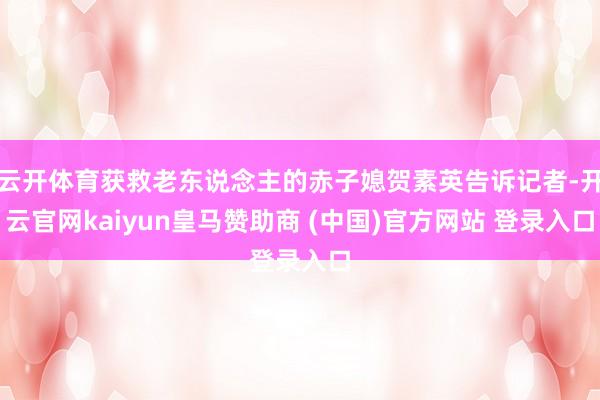 云开体育获救老东说念主的赤子媳贺素英告诉记者-开云官网kaiyun皇马赞助商 (中国)官方网站 登录入口