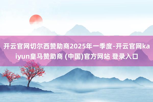 开云官网切尔西赞助商　　2025年一季度-开云官网kaiyun皇马赞助商 (中国)官方网站 登录入口