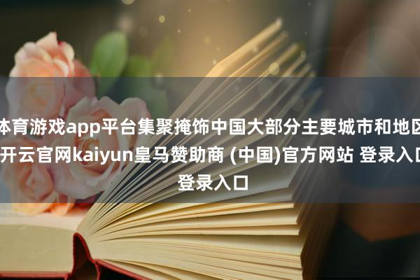 体育游戏app平台集聚掩饰中国大部分主要城市和地区-开云官网kaiyun皇马赞助商 (中国)官方网站 登录入口