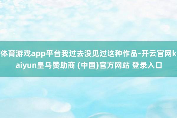 体育游戏app平台我过去没见过这种作品-开云官网kaiyun皇马赞助商 (中国)官方网站 登录入口