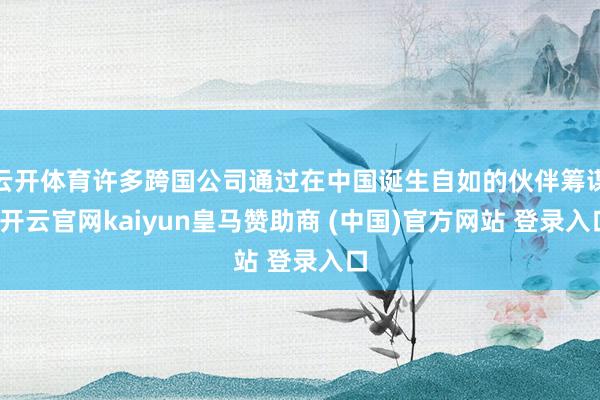 云开体育许多跨国公司通过在中国诞生自如的伙伴筹谋-开云官网kaiyun皇马赞助商 (中国)官方网站 登录入口