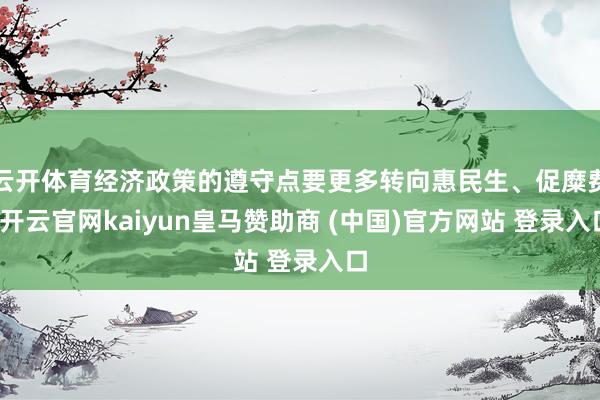 云开体育经济政策的遵守点要更多转向惠民生、促糜费-开云官网kaiyun皇马赞助商 (中国)官方网站 登录入口