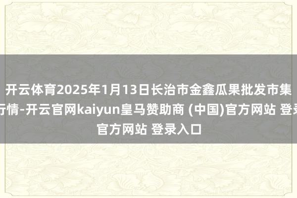 开云体育2025年1月13日长治市金鑫瓜果批发市集价钱行情-开云官网kaiyun皇马赞助商 (中国)官方网站 登录入口