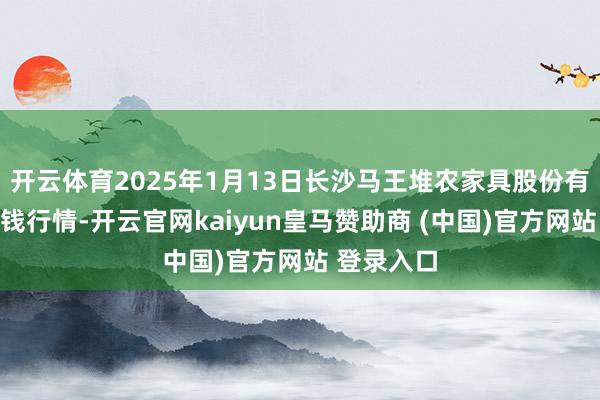 开云体育2025年1月13日长沙马王堆农家具股份有限公司价钱行情-开云官网kaiyun皇马赞助商 (中国)官方网站 登录入口