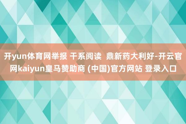开yun体育网举报 干系阅读  鼎新药大利好-开云官网kaiyun皇马赞助商 (中国)官方网站 登录入口